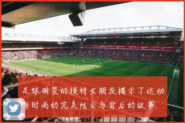 足球明星的模特女朋友揭示了运动与时尚的完美结合与背后的故事