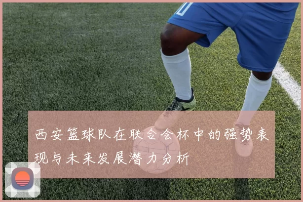 西安篮球队在联合会杯中的强势表现与未来发展潜力分析