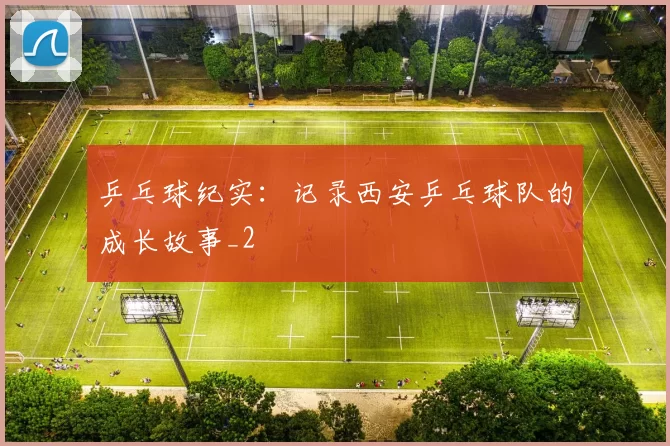 乒乓球纪实：记录西安乒乓球队的成长故事_2