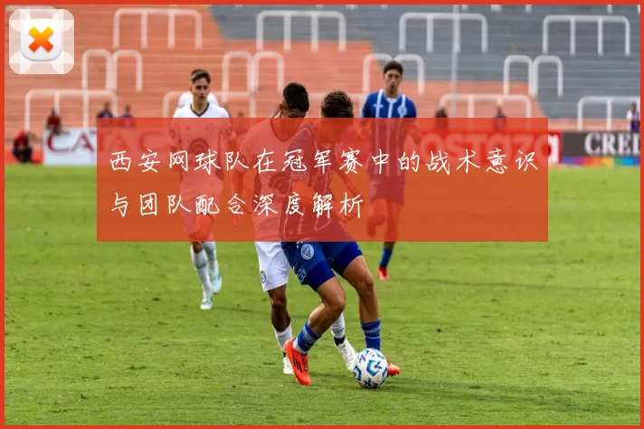 西安网球队在冠军赛中的战术意识与团队配合深度解析