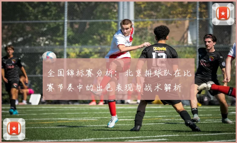 全国锦标赛分析：北京排球队在比赛节奏中的出色表现与战术解析