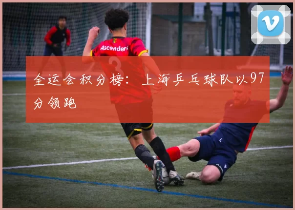 全运会积分榜：上海乒乓球队以97分领跑