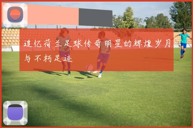 追忆荷兰足球传奇明星的辉煌岁月与不朽足迹