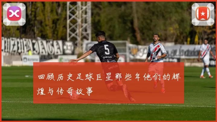 回顾历史足球巨星那些年他们的辉煌与传奇故事