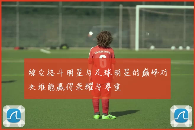 综合格斗明星与足球明星的巅峰对决谁能赢得荣耀与尊重