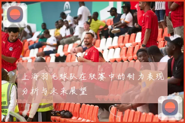 上海羽毛球队在联赛中的耐力表现分析与未来展望